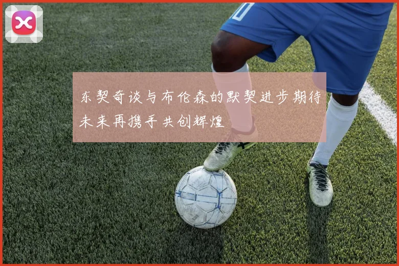 东契奇谈与布伦森的默契进步期待未来再携手共创辉煌