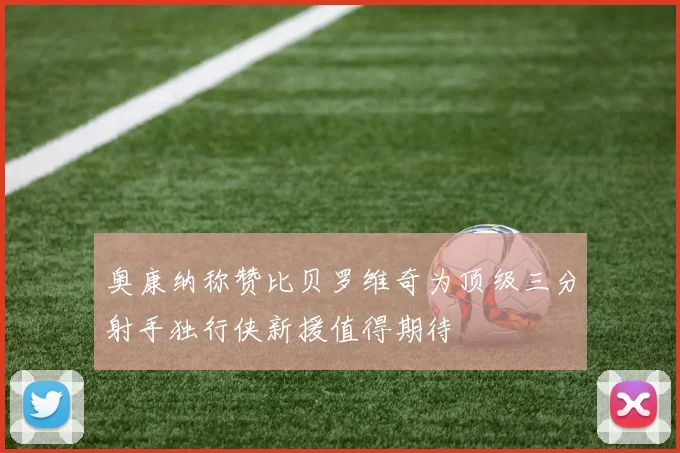 奥康纳称赞比贝罗维奇为顶级三分射手独行侠新援值得期待