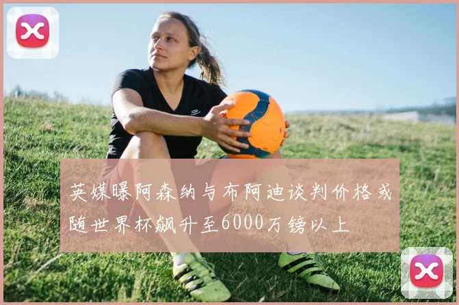 英媒曝阿森纳与布阿迪谈判价格或随世界杯飙升至6000万镑以上