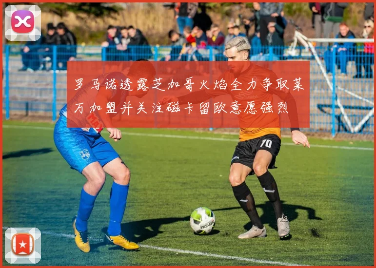 罗马诺透露芝加哥火焰全力争取莱万加盟并关注磁卡留欧意愿强烈