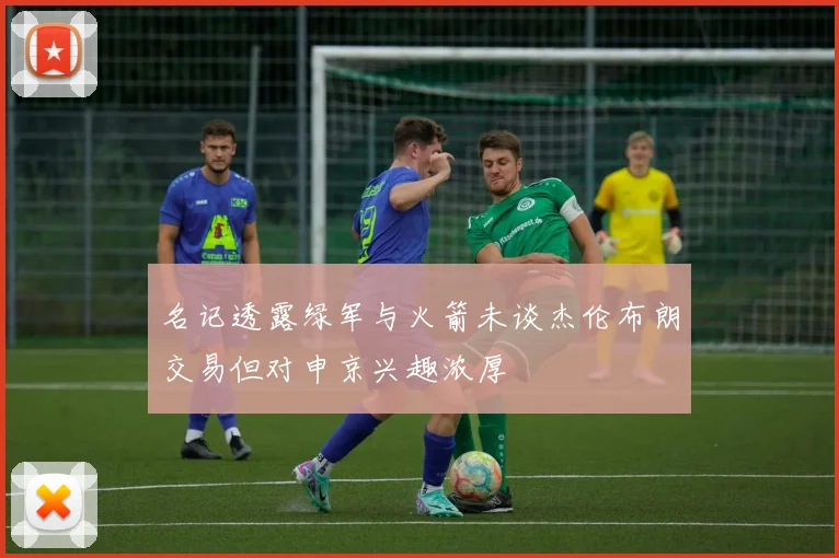名记透露绿军与火箭未谈杰伦布朗交易但对申京兴趣浓厚