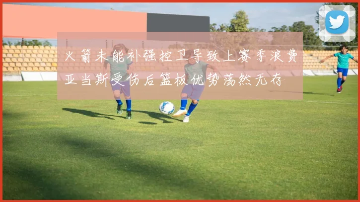 火箭未能补强控卫导致上赛季浪费亚当斯受伤后篮板优势荡然无存