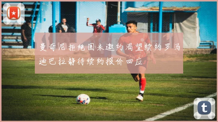 曼奇尼拒绝国米邀约渴望续约罗马迪巴拉静待续约报价回应