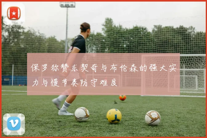 保罗称赞东契奇与布伦森的强大实力与慢节奏防守难度