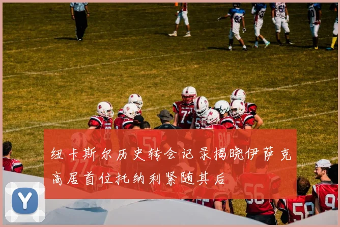 纽卡斯尔历史转会记录揭晓伊萨克高居首位托纳利紧随其后