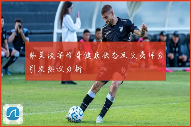 弗莱谈字母哥健康状态及交易评分引发热议分析