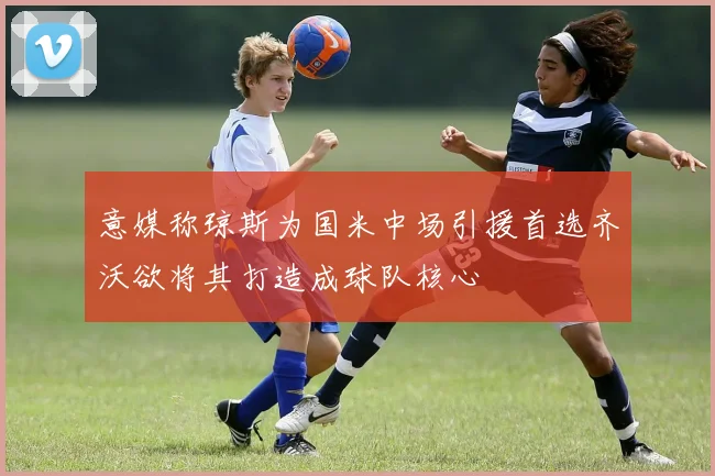 意媒称琼斯为国米中场引援首选齐沃欲将其打造成球队核心