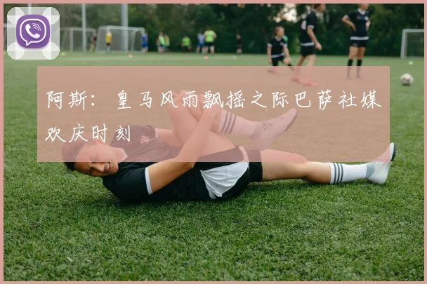 阿斯：皇马风雨飘摇之际巴萨社媒欢庆时刻