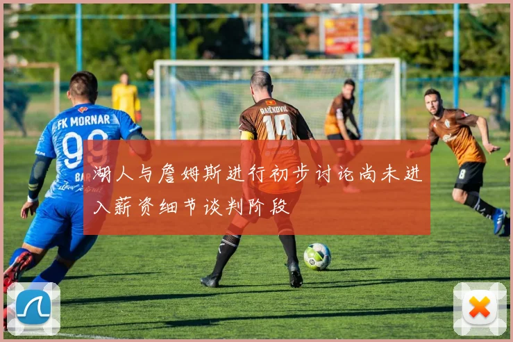 湖人与詹姆斯进行初步讨论尚未进入薪资细节谈判阶段