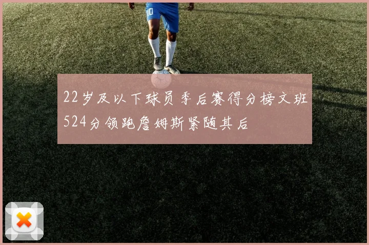 22岁及以下球员季后赛得分榜文班524分领跑詹姆斯紧随其后