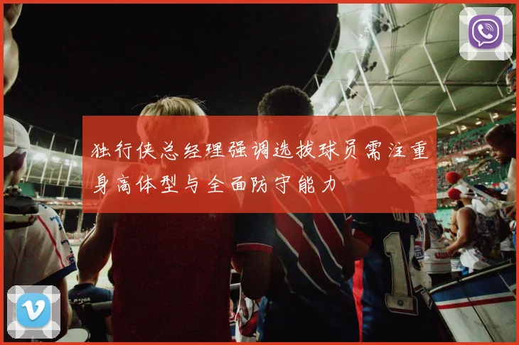 独行侠总经理强调选拔球员需注重身高体型与全面防守能力