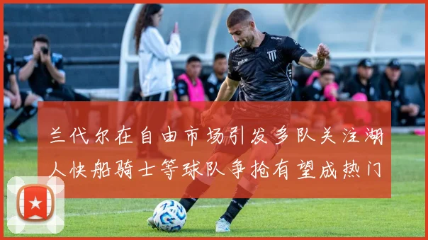 兰代尔在自由市场引发多队关注湖人快船骑士等球队争抢有望成热门球员