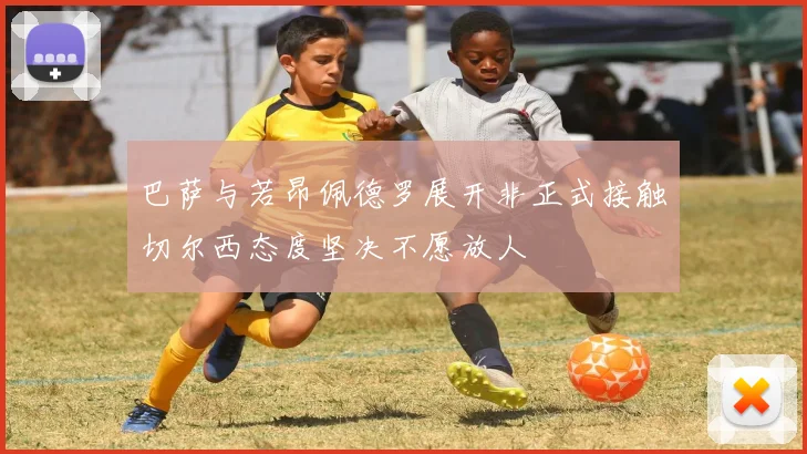 巴萨与若昂佩德罗展开非正式接触切尔西态度坚决不愿放人