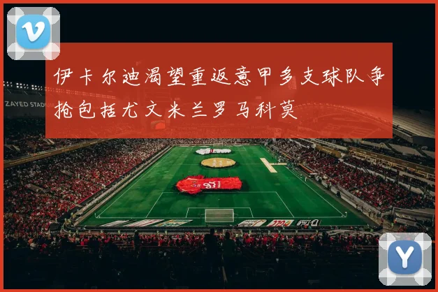 伊卡尔迪渴望重返意甲多支球队争抢包括尤文米兰罗马科莫