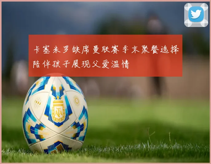卡塞米罗缺席曼联赛季末聚餐选择陪伴孩子展现父爱温情