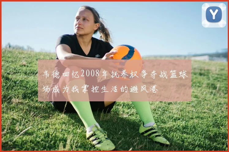 韦德回忆2008年抚养权争夺战篮球场成为我掌控生活的避风港