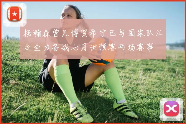 杨瀚森曾凡博贺希宁已与国家队汇合全力备战七月世预赛两场赛事