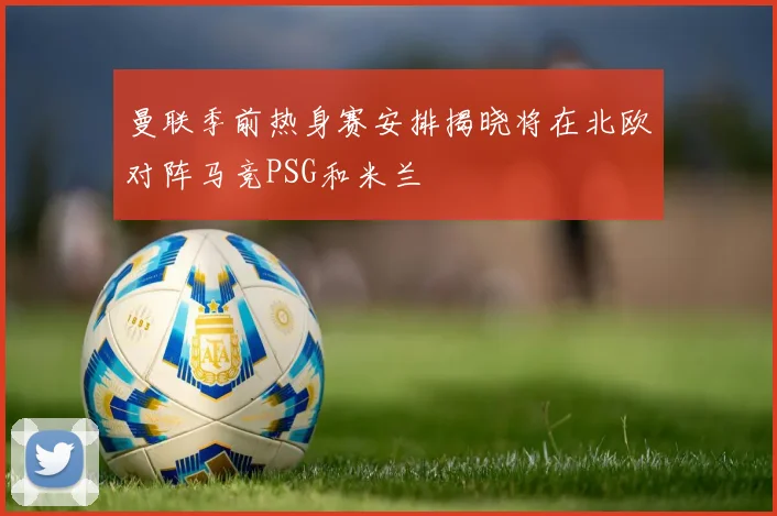 曼联季前热身赛安排揭晓将在北欧对阵马竞PSG和米兰