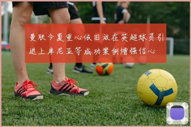 曼联今夏重心依旧放在英超球员引进上库尼亚等成功案例增强信心